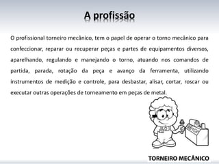 A profissão
O profissional torneiro mecânico, tem o papel de operar o torno mecânico para
confeccionar, reparar ou recuperar peças e partes de equipamentos diversos,
aparelhando, regulando e manejando o torno, atuando nos comandos de
partida, parada, rotação da peça e avanço da ferramenta, utilizando
instrumentos de medição e controle, para desbastar, alisar, cortar, roscar ou
executar outras operações de torneamento em peças de metal.
 