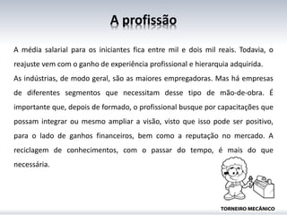 A profissão
A média salarial para os iniciantes fica entre mil e dois mil reais. Todavia, o
reajuste vem com o ganho de experiência profissional e hierarquia adquirida.
As indústrias, de modo geral, são as maiores empregadoras. Mas há empresas
de diferentes segmentos que necessitam desse tipo de mão-de-obra. É
importante que, depois de formado, o profissional busque por capacitações que
possam integrar ou mesmo ampliar a visão, visto que isso pode ser positivo,
para o lado de ganhos financeiros, bem como a reputação no mercado. A
reciclagem de conhecimentos, com o passar do tempo, é mais do que
necessária.
 