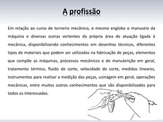 A profissão
Em relação ao curso de torneiro mecânico, o mesmo engloba o manuseio da
máquina e diversas outras vertentes da própria área de atuação ligada à
mecânica, disponibilizando conhecimentos em desenhos técnicos, diferentes
tipos de materiais que podem ser utilizados na fabricação de peças, elementos
que compõe as máquinas, processos mecânicos e de manutenção em geral,
tratamento térmico, fluido de corte, velocidade de corte, medidas lineares,
instrumentos para realizar a medição das peças, usinagem em geral, operações
mecânicas, entre muitos outros conhecimentos que são disponibilizados para
todos os interessados.
 