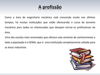 A profissão
Como a área de engenharia mecânica está crescendo muito nos últimos
tempos, há muitas instituições que estão oferecendo o curso de torneiro
mecânico para todos os interessados que desejam tornar-se profissionais da
área.
Uma das escolas mais renomadas que oferece esta vertente de conhecimento a
toda a população é o SENAI, que é uma instituição completamente voltada para
as áreas industriais
 