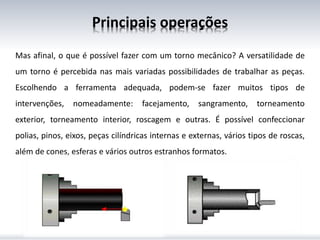 Principais operações
Mas afinal, o que é possível fazer com um torno mecânico? A versatilidade de
um torno é percebida nas mais variadas possibilidades de trabalhar as peças.
Escolhendo a ferramenta adequada, podem-se fazer muitos tipos de
intervenções, nomeadamente: facejamento, sangramento, torneamento
exterior, torneamento interior, roscagem e outras. É possível confeccionar
polias, pinos, eixos, peças cilíndricas internas e externas, vários tipos de roscas,
além de cones, esferas e vários outros estranhos formatos.
 