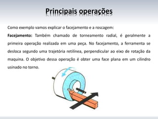 Principais operações
Como exemplo vamos explicar o facejamento e a roscagem:
Facejamento: Também chamado de torneamento radial, é geralmente a
primeira operação realizada em uma peça. No facejamento, a ferramenta se
desloca segundo uma trajetória retilínea, perpendicular ao eixo de rotação da
maquina. O objetivo dessa operação é obter uma face plana em um cilindro
usinado no torno.
 