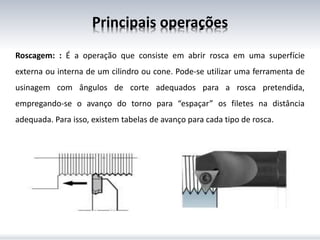 Principais operações
Roscagem: : É a operação que consiste em abrir rosca em uma superfície
externa ou interna de um cilindro ou cone. Pode-se utilizar uma ferramenta de
usinagem com ângulos de corte adequados para a rosca pretendida,
empregando-se o avanço do torno para “espaçar” os filetes na distância
adequada. Para isso, existem tabelas de avanço para cada tipo de rosca.
 