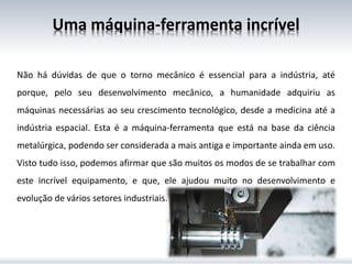 Uma máquina-ferramenta incrível
Não há dúvidas de que o torno mecânico é essencial para a indústria, até
porque, pelo seu desenvolvimento mecânico, a humanidade adquiriu as
máquinas necessárias ao seu crescimento tecnológico, desde a medicina até a
indústria espacial. Esta é a máquina-ferramenta que está na base da ciência
metalúrgica, podendo ser considerada a mais antiga e importante ainda em uso.
Visto tudo isso, podemos afirmar que são muitos os modos de se trabalhar com
este incrível equipamento, e que, ele ajudou muito no desenvolvimento e
evolução de vários setores industriais.
 