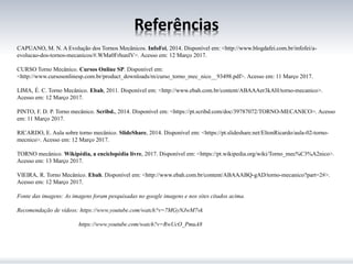 Referências
CAPUANO, M. N. A Evolução dos Tornos Mecânicos. InfoFei, 2014. Disponível em: <http://www.blogdafei.com.br/infofei/a-
evolucao-dos-tornos-mecanicos/#.WMa0FrhunIV>. Acesso em: 12 Março 2017.
CURSO Torno Mecânico. Cursos Online SP. Disponível em:
<http://www.cursosonlinesp.com.br/product_downloads/m/curso_torno_mec_nico__93498.pdf>. Acesso em: 11 Março 2017.
LIMA, É. C. Torno Mecânico. Ebah, 2011. Disponível em: <http://www.ebah.com.br/content/ABAAAer3kAH/torno-mecanico>.
Acesso em: 12 Março 2017.
PINTO, F. D. P. Torno mecânico. Scribd., 2014. Disponível em: <https://pt.scribd.com/doc/39787072/TORNO-MECANICO>. Acesso
em: 11 Março 2017.
RICARDO, E. Aula sobre torno mecânico. SlideShare, 2014. Disponível em: <https://pt.slideshare.net/EltonRicardo/aula-02-torno-
mecnico>. Acesso em: 12 Março 2017.
TORNO mecânico. Wikipédia, a enciclopédia livre, 2017. Disponível em: <https://pt.wikipedia.org/wiki/Torno_mec%C3%A2nico>.
Acesso em: 13 Março 2017.
VIEIRA, R. Torno Mecânico. Ebah. Disponível em: <http://www.ebah.com.br/content/ABAAABQ-gAD/torno-mecanico?part=2#>.
Acesso em: 12 Março 2017.
Fonte das imagens: As imagens foram pesquisadas no google imagens e nos sites citados acima.
Recomendação de vídeos: https://www.youtube.com/watch?v=7MGyNJwM7vk
https://www.youtube.com/watch?v=RwUcO_PmuA8
 