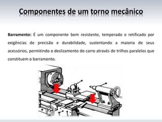Componentes de um torno mecânico
Barramento: É um componente bem resistente, temperado e retificado por
exigências de precisão e durabilidade, sustentando a maioria de seus
acessórios, permitindo o deslizamento do carro através de trilhos paralelos que
constituem o barramento.
 