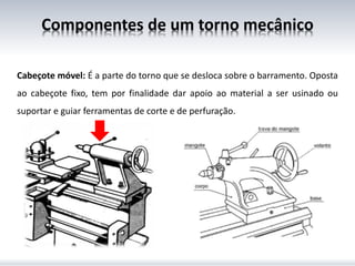 Cabeçote móvel: É a parte do torno que se desloca sobre o barramento. Oposta
ao cabeçote fixo, tem por finalidade dar apoio ao material a ser usinado ou
suportar e guiar ferramentas de corte e de perfuração.
Componentes de um torno mecânico
 