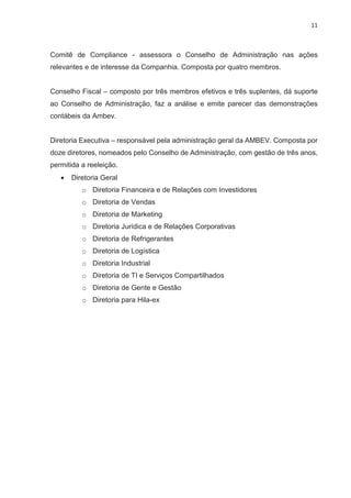 11
Comitê de Compliance - assessora o Conselho de Administração nas ações
relevantes e de interesse da Companhia. Composta por quatro membros.
Conselho Fiscal – composto por três membros efetivos e três suplentes, dá suporte
ao Conselho de Administração, faz a análise e emite parecer das demonstrações
contábeis da Ambev.
Diretoria Executiva – responsável pela administração geral da AMBEV. Composta por
doze diretores, nomeados pelo Conselho de Administração, com gestão de três anos,
permitida a reeleição.
· Diretoria Geral
o Diretoria Financeira e de Relações com Investidores
o Diretoria de Vendas
o Diretoria de Marketing
o Diretoria Jurídica e de Relações Corporativas
o Diretoria de Refrigerantes
o Diretoria de Logística
o Diretoria Industrial
o Diretoria de TI e Serviços Compartilhados
o Diretoria de Gente e Gestão
o Diretoria para Hila-ex
 