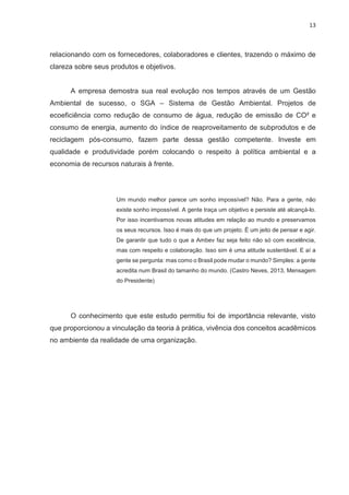 13
relacionando com os fornecedores, colaboradores e clientes, trazendo o máximo de
clareza sobre seus produtos e objetivos.
A empresa demostra sua real evolução nos tempos através de um Gestão
Ambiental de sucesso, o SGA – Sistema de Gestão Ambiental. Projetos de
ecoeficiência como redução de consumo de água, redução de emissão de CO² e
consumo de energia, aumento do índice de reaproveitamento de subprodutos e de
reciclagem pós-consumo, fazem parte dessa gestão competente. Investe em
qualidade e produtividade porém colocando o respeito à política ambiental e a
economia de recursos naturais à frente.
Um mundo melhor parece um sonho impossível? Não. Para a gente, não
existe sonho impossível. A gente traça um objetivo e persiste até alcançá-lo.
Por isso incentivamos novas atitudes em relação ao mundo e preservamos
os seus recursos. Isso é mais do que um projeto. É um jeito de pensar e agir.
De garantir que tudo o que a Ambev faz seja feito não só com excelência,
mas com respeito e colaboração. Isso sim é uma atitude sustentável. E aí a
gente se pergunta: mas como o Brasil pode mudar o mundo? Simples: a gente
acredita num Brasil do tamanho do mundo. (Castro Neves, 2013, Mensagem
do Presidente)
O conhecimento que este estudo permitiu foi de importância relevante, visto
que proporcionou a vinculação da teoria à prática, vivência dos conceitos acadêmicos
no ambiente da realidade de uma organização.
 