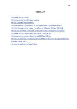 14
WEBGRAFIA
http://www.Ambev.com.br/
http://www.Ambev.com.br/nossa-historia/
http://pt.wikipedia.org/wiki/Ambev
http://ri.Ambev.com.br/conteudo_pt.asp?idioma=0&conta=28&tipo=43349
http://ri.ambev.com.br/conteudo_pt.asp?idioma=0&conta=28&tipo=43352#2
http://exame.abril.com.br/mercados/cotacoes-bovespa/acoes/ABEV3/historico
http://www.Ambev.com.br/relatorio-anual-2013/port/06.htm
http://www.ambev.com.br/relatorio-anual-2013/port/07.htm
http://exame.abril.com.br/negocios/noticias/Ambev-melhor-empresa-gestao-talentos-
exame-voce-sa-594792
http://exame.abril.com.br/tags/Ambev
 