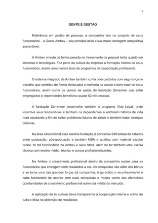 5
GENTE E GESTÃO
Referência em gestão de pessoas, a companhia tem no conjunto de seus
funcionários – a Gente Ambev – seu principal ativo e sua maior vantagem competitiva
sustentável.
A Ambev investe de forma pesada no treinamento de pessoal tanto quanto em
sistemas e tecnologias. Faz parte da cultura da empresa a formação interna de seus
funcionários, assim como vários tipos de programas de capacitação profissional.
O sistema integrado da Ambev também conta com cuidados com segurança no
trabalho que contribui de forma direta para a melhoria na saúde e bem estar de seus
funcionários, assim como os planos de saúde da fundação Zerrenner que entre
empregados e dependentes beneficiou quase 82 mil pessoas.
A fundação Zerrenner desenvolve também o programa Vida Legal, onde
incentiva seus funcionários e também os dependentes a adotarem hábitos de vida
mais saudáveis a fim de evitar problemas futuros de saúde e também tratar doenças
crônicas.
Na área educacional essa mesma fundação já concedeu 948 bolsas de estudos
entre graduação, pós-graduação e também MBA e auxiliou com material escolar
quase 18 mil funcionários da Ambev e seus filhos, além de ter também uma escola
técnica com ensino médio, técnico e cursos profissionalizantes.
Na Ambev o crescimento profissional dentro da companhia ocorre para os
funcionários que entregam bom resultados a ela. As conquistas vão além dos bônus
e se torna uma das grandes forças da companhia, é garantido o reconhecimento a
cada funcionário de acordo com suas conquistas e muitas vezes são oferecidas
oportunidades de crescimento profissional acima da média do mercado.
A aplicação de tal cultura deixa transparente a cooperação interna e acima de
tudo a ética na obtenção de resultados
 