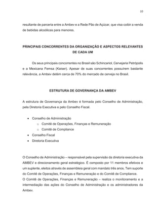 10
resultante de parceria entre a Ambev e a Rede Pão de Açúcar, que visa coibir a venda
de bebidas alcoólicas para menores.
PRINCIPAIS CONCORRENTES DA ORGANIZAÇÃO E ASPECTOS RELEVANTES
DE CADA UM
Os seus principais concorrentes no Brasil são Schincariol, Cervejaria Petrópolis
e a Mexicana Femsa (Kaiser). Apesar de suas concorrentes possuírem bastante
relevância, a Ambev detém cerca de 70% do mercado de cerveja no Brasil.
ESTRUTURA DE GOVERNANÇA DA AMBEV
A estrutura de Governança da Ambev é formada pelo Conselho de Administração,
pela Diretoria Executiva e pelo Conselho Fiscal.
· Conselho de Administração
o Comitê de Operações, Finanças e Remuneração
o Comitê de Compliance
· Conselho Fiscal
· Diretoria Executiva
O Conselho de Administração – responsável pela supervisão da diretoria executiva da
AMBEV e direcionamento geral estratégico. É composto por 11 membros efetivos e
um suplente, eleitos através de assembleia geral com mandato três anos. Tem suporte
do Comitê de Operações, Finanças e Remuneração e do Comitê de Compliance.
O Comitê de Operações, Finanças e Remuneração – realiza o monitoramento e a
intermediação das ações do Conselho de Administração e os administradores da
Ambev.
 