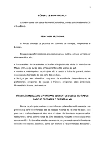 9
NÚMERO DE FUNCIONÁRIOS
A Ambev conta com cerca de 50 mil funcionários, sendo aproximadamente 35
mil no Brasil.
PRINCIPAIS PRODUTOS
A Ambev abrange os produtos no comércio de cervejas, refrigerantes e
bebidas.
Seus principais fornecedores, principais insumos, matéria- prima e serviços por
eles oferecidos, são:
• Fornecedores: os fornecedores da Ambev são produtores locais do município de
Maués (AM), os do sul do país, principalmente no Rio Grande do Sul.
• Insumos e matéria-prima: os principais são a cevada e frutos de guaraná, ambos
essenciais na fabricação de boa parte dos produtos.
• Serviços por eles oferecidos: programas de excelência, desenvolvimento de
profissionais, programas de estágio e trainees, programas sócio ambientais,
Universidade Ambev, dentre outros.
PRINCIPAIS MERCADOS E PRINCIPAIS SEGMENTOS DESSES MERCADOS
ONDE SE ENCONTRA O CLIENTE-ALVO
Dentre os principais produtos comercializados pela Ambev está a cerveja, cujo
público-alvo para esse mercado são as pessoas maiores de 18 anos de idade. Mas
para que o produto chegue até eles, seus principais clientes são os supermercados,
restaurantes, bares, dentre outros do ramo atacadista, varejista e de serviços direto
ao consumidor. Junto a eles a Ambev desenvolve programas de conscientização de
consumo de bebidas alcoólicas, como por exemplo o “Supermercado Responsa”,
 