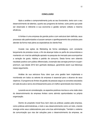 12
CONCLUSÃO
Após a análise o comprometimento junto ao seu funcionário, tanto com o seu
desenvolvimento de talentos, quanto seu programa de trainee, outro ponto que pode
ser observado é referente à sua economia e gestão sempre voltada a máxima
eficiência.
A Ambev é uma empresa de grande porte e com estrutura bem definida, seus
processos são padronizados e buscam sempre o aperfeiçoamento dos produtos para
atender da forma mais plena as expectativas do cliente final.
Investe nas ações de Marketing de forma estratégica, com constante
lançamento de produtos novos, a fim de alcançar todos os perfis de consumidores e
mantendo um nível de satisfação apoiado na pesquisa de mercado para acompanhar
a variação de gosto, hábitos e padrão de consumo. Desta forma vem obtendo
resultado positivo com público diferenciado, à exemplo das cervejas premium e super-
premium, que desde 2012 tem ganhado destaque, garantindo assim sua liderança
nesse seguimento.
Análise de sua estrutura ficou claro que uma gestão bem implantada e
monitorada em todos os setores da empresa é essencial para o alcance de seus
objetivos. O programa da Ambev de gestão de pessoas segue os conceitos estudados
em sala de aula e serviu de embasamento para um melhor aprendizado dos mesmos.
Levando-se em consideração, os aspectos positivos nos leva a uma visão clara
do desenvolvimento da empresa Ambev como abrindo oportunidades na própria
organização.
Dentro do propósito inicial ficou bem clara as práticas usadas pela empresa,
como práticas administrativas, e todo o seu desenvolvimento como um todo, criando
sinergia entre seus colaboradores para uma boa administração. Também o sistema
de comunicação que visa dar soluções para o desenvolvimento da empresa, se
 