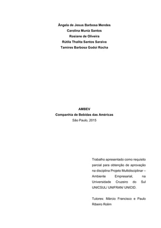 Ângela de Jesus Barbosa Mendes
Carolina Muniz Santos
Rosiane de Oliveira
Rútila Thalita Santos Saraiva
Tamires Barbosa Godoi Rocha
AMBEV
Companhia de Bebidas das Américas
São Paulo, 2015
Trabalho apresentado como requisito
parcial para obtenção de aprovação
na disciplina Projeto Multidisciplinar –
Ambiente Empresarial, na
Universidade Cruzeiro do Sul
UNICSUL/ UNIFRAN/ UNICID.
Tutores: Márcio Francisco e Paulo
Ribeiro Rolim
 