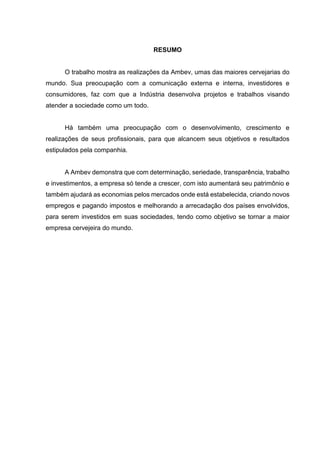 RESUMO
O trabalho mostra as realizações da Ambev, umas das maiores cervejarias do
mundo. Sua preocupação com a comunicação externa e interna, investidores e
consumidores, faz com que a Indústria desenvolva projetos e trabalhos visando
atender a sociedade como um todo.
Há também uma preocupação com o desenvolvimento, crescimento e
realizações de seus profissionais, para que alcancem seus objetivos e resultados
estipulados pela companhia.
A Ambev demonstra que com determinação, seriedade, transparência, trabalho
e investimentos, a empresa só tende a crescer, com isto aumentará seu patrimônio e
também ajudará as economias pelos mercados onde está estabelecida, criando novos
empregos e pagando impostos e melhorando a arrecadação dos países envolvidos,
para serem investidos em suas sociedades, tendo como objetivo se tornar a maior
empresa cervejeira do mundo.
 