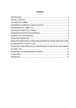 SUMÁRIO
INTRODUÇÃO............................................................................................................. 4
GENTE E GESTÃO.................................................................................................... 5
HISTÓRICO DA AMBEV............................................................................................. 6
EXPANSÃO NA AMÉRICA LATINA DO NORTE........................................................ 6
COMPOSIÇÃO DA AMBEV S.A............................................................................... 7
NATUREZA E RAMO DE ATUAÇÃO.......................................................................... 8
INFORMAÇÃO DO PORTE DA EMPRESA................................................................. 8
NÚMERO DE FUNCIONÁRIOS................................................................................ 9
PRINCIPAIS PRODUTOS.......................................................................................... 9
PRINCIPAIS MERCADOS E PRINCIPAIS SEGMENTOS DESSE MERCADO ONDE
SE ENCONTRA O CLIENTE ALVO........................................................................... 9
PRINCIPAIS CONCORRENTES DA ORGANIZAÇÃO E ASPECTOS RELEVANTES
DE CADA UM............................................................................................................10
ESTRUTURA DE GOVERNANÇA DA AMBEV.........................................................10
CONCLUSÃO.............................................................................................................12
WEBGRAFIA..............................................................................................................14
 