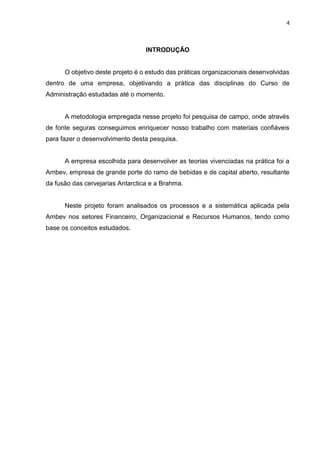 4
INTRODUÇÃO
O objetivo deste projeto é o estudo das práticas organizacionais desenvolvidas
dentro de uma empresa, objetivando a prática das disciplinas do Curso de
Administração estudadas até o momento.
A metodologia empregada nesse projeto foi pesquisa de campo, onde através
de fonte seguras conseguimos enriquecer nosso trabalho com materiais confiáveis
para fazer o desenvolvimento desta pesquisa.
A empresa escolhida para desenvolver as teorias vivenciadas na prática foi a
Ambev, empresa de grande porte do ramo de bebidas e de capital aberto, resultante
da fusão das cervejarias Antarctica e a Brahma.
Neste projeto foram analisados os processos e a sistemática aplicada pela
Ambev nos setores Financeiro, Organizacional e Recursos Humanos, tendo como
base os conceitos estudados.
 