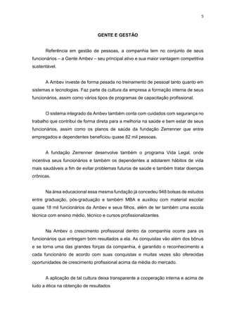 5
GENTE E GESTÃO
Referência em gestão de pessoas, a companhia tem no conjunto de seus
funcionários – a Gente Ambev – seu principal ativo e sua maior vantagem competitiva
sustentável.
A Ambev investe de forma pesada no treinamento de pessoal tanto quanto em
sistemas e tecnologias. Faz parte da cultura da empresa a formação interna de seus
funcionários, assim como vários tipos de programas de capacitação profissional.
O sistema integrado da Ambev também conta com cuidados com segurança no
trabalho que contribui de forma direta para a melhoria na saúde e bem estar de seus
funcionários, assim como os planos de saúde da fundação Zerrenner que entre
empregados e dependentes beneficiou quase 82 mil pessoas.
A fundação Zerrenner desenvolve também o programa Vida Legal, onde
incentiva seus funcionários e também os dependentes a adotarem hábitos de vida
mais saudáveis a fim de evitar problemas futuros de saúde e também tratar doenças
crônicas.
Na área educacional essa mesma fundação já concedeu 948 bolsas de estudos
entre graduação, pós-graduação e também MBA e auxiliou com material escolar
quase 18 mil funcionários da Ambev e seus filhos, além de ter também uma escola
técnica com ensino médio, técnico e cursos profissionalizantes.
Na Ambev o crescimento profissional dentro da companhia ocorre para os
funcionários que entregam bom resultados a ela. As conquistas vão além dos bônus
e se torna uma das grandes forças da companhia, é garantido o reconhecimento a
cada funcionário de acordo com suas conquistas e muitas vezes são oferecidas
oportunidades de crescimento profissional acima da média do mercado.
A aplicação de tal cultura deixa transparente a cooperação interna e acima de
tudo a ética na obtenção de resultados
 
