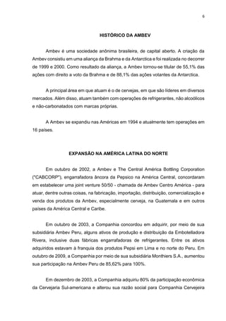 6
HISTÓRICO DA AMBEV
Ambev é uma sociedade anônima brasileira, de capital aberto. A criação da
Ambev consistiu em uma aliança da Brahma e da Antarctica e foi realizada no decorrer
de 1999 e 2000. Como resultado da aliança, a Ambev tornou-se titular de 55,1% das
ações com direito a voto da Brahma e de 88,1% das ações votantes da Antarctica.
A principal área em que atuam é o de cervejas, em que são líderes em diversos
mercados. Além disso, atuam também com operações de refrigerantes, não alcoólicos
e não-carbonatados com marcas próprias.
A Ambev se expandiu nas Américas em 1994 e atualmente tem operações em
16 países.
EXPANSÃO NA AMÉRICA LATINA DO NORTE
Em outubro de 2002, a Ambev e The Central América Bottling Corporation
("CABCORP"), engarrafadora âncora da Pepsico na América Central, concordaram
em estabelecer uma joint venture 50/50 - chamada de Ambev Centro América - para
atuar, dentre outras coisas, na fabricação, importação, distribuição, comercialização e
venda dos produtos da Ambev, especialmente cerveja, na Guatemala e em outros
países da América Central e Caribe.
Em outubro de 2003, a Companhia concordou em adquirir, por meio de sua
subsidiária Ambev Peru, alguns ativos de produção e distribuição da Embotelladora
Rivera, inclusive duas fábricas engarrafadoras de refrigerantes. Entre os ativos
adquiridos estavam à franquia dos produtos Pepsi em Lima e no norte do Peru. Em
outubro de 2009, a Companhia por meio de sua subsidiária Monthiers S.A., aumentou
sua participação na Ambev Peru de 85,62% para 100%.
Em dezembro de 2003, a Companhia adquiriu 80% da participação econômica
da Cervejaria Sul-americana e alterou sua razão social para Companhia Cervejeira
 