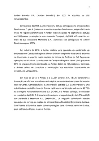 7
Ambev Ecuador S.A. ("Ambev Ecuador"). Em 2007 foi adquirido os 20%
remanescentes.
Em fevereiro de 2004, a Ambev adquiriu 66% da participação na Embotelladora
Dominicana, C. por A. (passando a se chamar Ambev Dominicana), engarrafadora da
Pepsi na República Dominicana. A Ambev iniciou negócios no segmento de cerveja
em 2005 após a construção de uma cervejaria. Em agosto de 2009, a Companhia, por
meio de sua subsidiária Monthiers S.A., aumentou sua participação na Ambev
Dominicana para 100%.
Em outubro de 2010, a Ambev realizou uma operação de combinação de
empresas com Cervejaria Regional a fim de criar um competidor mais forte e dinâmico
na Venezuela, o segundo maior mercado de cerveja da América do Sul. Após essa
operação, os acionistas controladores da Cervejaria Regional detêm participação de
85% no empreendimento combinado e a Ambev detêm os 15% restantes. Com isso,
a Ambev deixou de consolidar a participação nos resultados operacionais do
investimento venezuelano.
Em maio de 2012, a Ambev e a E.León Jimenes S.A. ("ELJ") concluíram a
transação para formar uma aliança estratégica para criação da empresa de bebidas
líder no Caribe. Como resultado, a Ambev Brasil Bebidas S.A. ("Ambev Brasil"), uma
subsidiária de capital fechado da Ambev, detém uma participação indireta de 41,76%
na Cervejaria Nacional Dominicana S.A. ("CND"), e a Ambev começou a consolidar
os resultados da CND. A Ambev também adquiriu uma participação de 9,3% na CND
que pertencia à Heineken N.V. ("Heineken"). Os negócios combinados incluem
operações de cerveja, de malta e de refrigerantes na República Dominicana, Antígua,
São Vicente e Dominica, assim como exportações para 16 outros países no Caribe,
para os Estados Unidos e para a Europa.
 