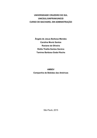 UNIVERSIDADE CRUZEIRO DO SUL
UNICSUL/UNIFRAN/UNICID
CURSO DE BACHAREL EM ADMINISTRAÇÃO
Ângela de Jesus Barbosa Mendes
Carolina Muniz Santos
Rosiane de Oliveira
Rútila Thalita Santos Saraiva
Tamires Barbosa Godoi Rocha
AMBEV
Companhia de Bebidas das Américas
São Paulo, 2015
 