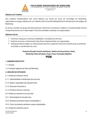 Objetivos do Trabalho

Este trabalho multidisciplinar tem como objetivo aos alunos do Curso de Tecnologia em Marketing,
organizados em grupos elaborarem um trabalho teórico (revisão bibliográfica) de Planejamento Estratégico de
Marketing

Os alunos reunidos em grupos deverão pesquisar referencias conceituais e elaborar a Fundamentação Teórica
comparativamente com a observação in loco das atividades realizadas nas organizações.

Objetivos Gerais

        Fomentar a pesquisa e estimular habilidades e competências técnicas
        Propiciar ao aluno o conhecimento dos Planos implementados nas organizações.
        Cada grupo deverá eleger um representante que terá o papel de comunicar duvidas junto ao professor
        orientador e coordenador do curso.

                         Pesquisa Situação Cenário (Ambiente, Análise da Concorrência, Swot)
                             Marketing Tático (Produto, Preço, Praça, Promoção) Objetivo
                                                      PEM
1. SUMÁRIO EXECUTIVO

1.1. Sinopse

1.2. Principais aspectos do Plano de Marketing

2. ANÁLISE DA SITUAÇÃO

2.1. Análise do ambiente interno

2.1.1. Disponibilidade e distribuição dos recursos,

2.1.2. Idade e capacidade dos equipamentos,

2.1.3. Recursos financeiros e

2.1.4. Políticas internas e externas.

2.2. Análise do ambiente do consumidor

2.2.1. Necessidade do mercado-alvo,

2.2.2. Mudanças previstas nessas necessidades e

2.2.3. Como os produtos satisfazem essas necessidades.

2.3. Análise do ambiente externo

Prof.André Monteiro                                                                                      3
Fevereiro/2011
 