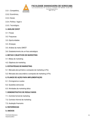 2.3.1. Competitivo,

2.3.2. Econômico,

2.3.3. Social,

2.3.4. Político / legal e

2.3.5. Tecnológico.

3. ANÁLISE SWOT

3.1. Forças

3.2. Fraquezas

3.3. Oportunidades

3.4. Ameaças

3.5. Análise da matriz SWOT

3.6. Estabelecimento de um foco estratégico

4. METAS E OBJETIVOS DE MARKETING

4.1. Metas de marketing

4.2. Objetivos de marketing

5. ESTRATÉGIAS DE MARKETING

5.1. Mercado-alvo primário e composto de marketing (4 Ps)

5.2. Mercado-alvo secundário e composto de marketing (4 Ps)

6. PLANOS DE AÇÃO PARA IMPLEMENTAÇÃO

6.1. Cronograma e custos

6.2. Questões estruturais

6.3. Atividades de marketing tático

7. DEMONSTRATIVO DE RESULTADOS

7.1. Controle formal de marketing

7.2. Controle informal de marketing

7.3. Avaliação financeira

8. REFERÊNCIAS

9. ANEXOS

Prof.André Monteiro                                           4
Fevereiro/2011
 