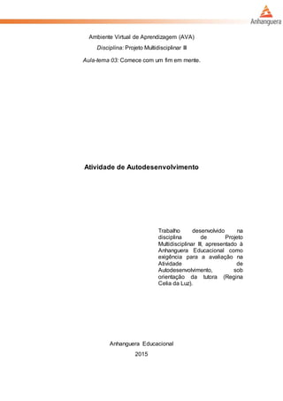 Ambiente Virtual de Aprendizagem (AVA)
Disciplina: Projeto Multidisciplinar III
Aula-tema 03: Comece com um fim em mente.
Atividade de Autodesenvolvimento
Trabalho desenvolvido na
disciplina de Projeto
Multidisciplinar III, apresentado à
Anhanguera Educacional como
exigência para a avaliação na
Atividade de
Autodesenvolvimento, sob
orientação da tutora (Regina
Celia da Luz).
Anhanguera Educacional
2015
 
