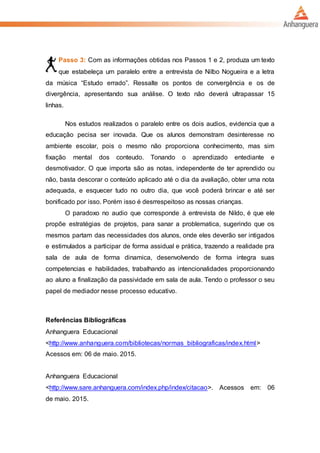Passo 3: Com as informações obtidas nos Passos 1 e 2, produza um texto
que estabeleça um paralelo entre a entrevista de Nilbo Nogueira e a letra
da música “Estudo errado”. Ressalte os pontos de convergência e os de
divergência, apresentando sua análise. O texto não deverá ultrapassar 15
linhas.
Nos estudos realizados o paralelo entre os dois audios, evidencia que a
educação pecisa ser inovada. Que os alunos demonstram desinteresse no
ambiente escolar, pois o mesmo não proporciona conhecimento, mas sim
fixação mental dos conteudo. Tonando o aprendizado entediante e
desmotivador. O que importa são as notas, independente de ter aprendido ou
não, basta descorar o conteúdo aplicado até o dia da avaliação, obter uma nota
adequada, e esquecer tudo no outro dia, que você poderá brincar e até ser
bonificado por isso. Porém isso é desrrespeitoso as nossas crianças.
O paradoxo no audio que corresponde à entrevista de Nildo, é que ele
propõe estratégias de projetos, para sanar a problematica, sugerindo que os
mesmos partam das necessidades dos alunos, onde eles deverão ser intigados
e estimulados a participar de forma assidual e prática, trazendo a realidade pra
sala de aula de forma dinamica, desenvolvendo de forma integra suas
competencias e habilidades, trabalhando as intencionalidades proporcionando
ao aluno a finalização da passividade em sala de aula. Tendo o professor o seu
papel de mediador nesse processo educativo.
Referências Bibliográficas
Anhanguera Educacional
<http://www.anhanguera.com/bibliotecas/normas_bibliograficas/index.html>
Acessos em: 06 de maio. 2015.
Anhanguera Educacional
<http://www.sare.anhanguera.com/index.php/index/citacao>. Acessos em: 06
de maio. 2015.
 