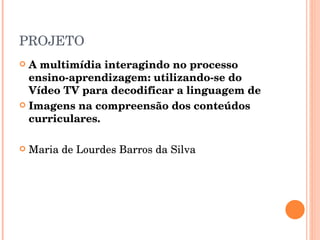PROJETO A multimídia interagindo no processo ensino-aprendizagem: utilizando-se do Vídeo TV para decodificar a linguagem de Imagens na compreensão dos conteúdos curriculares.  Maria de Lourdes Barros da Silva 