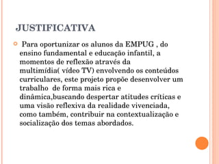 JUSTIFICATIVA Para oportunizar os alunos da EMPUG , do ensino fundamental e educação infantil, a momentos de reflexão através da multimídia( vídeo TV) envolvendo os conteúdos curriculares, este projeto propõe desenvolver um trabalho  de forma mais rica e dinâmica,buscando despertar atitudes críticas e uma visão reflexiva da realidade vivenciada,  como também, contribuir na contextualização e socialização dos temas abordados. 