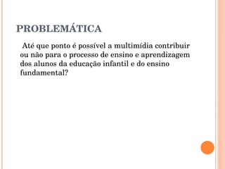 PROBLEMÁTICA   Até que ponto é possível a multimídia contribuir ou não para o processo de ensino e aprendizagem dos alunos da educação infantil e do ensino fundamental? 