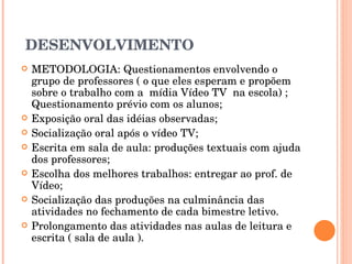 DESENVOLVIMENTO METODOLOGIA: Questionamentos envolvendo o grupo de professores ( o que eles esperam e propõem sobre o trabalho com a  mídia Vídeo TV  na escola) ; Questionamento prévio com os alunos; Exposição oral das idéias observadas; Socialização oral após o vídeo TV; Escrita em sala de aula: produções textuais com ajuda dos professores; Escolha dos melhores trabalhos: entregar ao prof. de Vídeo; Socialização das produções na culminância das atividades no fechamento de cada bimestre letivo. Prolongamento das atividades nas aulas de leitura e escrita ( sala de aula ). 