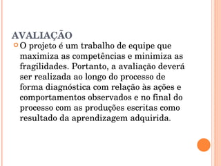 AVALIAÇÃO O projeto é um trabalho de equipe que maximiza as competências e minimiza as fragilidades. Portanto, a avaliação deverá ser realizada ao longo do processo de forma diagnóstica com relação às ações e comportamentos observados e no final do processo com as produções escritas como resultado da aprendizagem adquirida . 