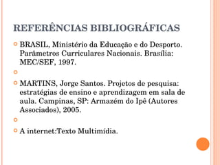 REFERÊNCIAS BIBLIOGRÁFICAS BRASIL, Ministério da Educação e do Desporto. Parâmetros Curriculares Nacionais. Brasília: MEC/SEF, 1997.   MARTINS, Jorge Santos. Projetos de pesquisa: estratégias de ensino e aprendizagem em sala de aula. Campinas, SP: Armazém do Ipê (Autores Associados), 2005.   A internet:Texto Multimídia. 