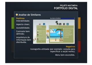 Analise de Similares	
  
Positivos                                 Ruy	
  Adorno	
  PorXólio	
  (hOp://	
  www.ruyadorno.com)	
  	
  	
  

Interabilidade;
Aspecto clean;
Acessibilidade;
Contraste bem
definido;
Arquitetura da
informação bem
distribuída.
	
  	
  
                                                            Negativos
                    Iconografia utilizada (por exemplo: coração para
                                           especificar a seção works);
                                                        Menu bem escondido.
         	
  	
  
         	
  	
  
 
