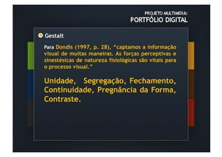 Gestalt	
  
Para Dondis (1997, p. 28), “captamos a informação
visual de muitas maneiras. As forças perceptivas e
sinestésicas de natureza fisiológicas são vitais para
o processo visual.”

Unidade, Segregação, Fechamento,
Continuidade, Pregnância da Forma,
Contraste.
 