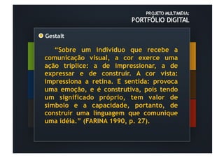 Gestalt	
  

   “Sobre um indivíduo que recebe a
comunicação visual, a cor exerce uma
ação tríplice: a de impressionar, a de
expressar e de construir. A cor vista:
impressiona a retina. E sentida: provoca
uma emoção, e é construtiva, pois tendo
um significado próprio, tem valor de
símbolo e a capacidade, portanto, de
construir uma linguagem que comunique
uma idéia.” (FARINA 1990, p. 27).
 