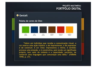 Gestalt	
  

Paleta de cores do Site:




     “Sobre um indivíduo que recebe a comunicação visual, a
cor exerce uma ação tríplice: a de impressionar, a de expressar
e de construir. A cor vista: impressiona a retina. E sentida:
provoca uma emoção, e é construtiva, pois tendo um significado
próprio, tem valor de símbolo e a capacidade, portanto, de
construir uma linguagem que comunique uma idéia.” (FARINA
1990, p. 27).
 