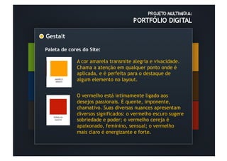 Gestalt	
  

Paleta de cores do Site:

              A cor amarela transmite alegria e vivacidade.
              Chama a atenção em qualquer ponto onde é
              aplicada, e é perfeita para o destaque de
              algum elemento no layout.


              O vermelho está intimamente ligado aos
              desejos passionais. É quente, imponente,
              chamativo. Suas diversas nuances apresentam
              diversos significados: o vermelho escuro sugere
              sobriedade e poder; o vermelho cereja é
              apaixonado, feminino, sensual; o vermelho
              mais claro é energizante e forte.
 