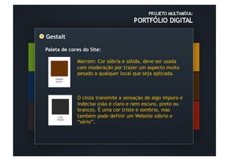 Gestalt	
  

Paleta de cores do Site:

              Marrom: Cor sóbria e sólida, deve ser usada
              com moderação por trazer um aspecto muito
              pesado a qualquer local que seja aplicada.



              O cinza transmite a sensação de algo impuro e
              indeciso (não é claro e nem escuro, preto ou
              branco). É uma cor triste e sombria, mas
              também pode definir um Website sóbrio e
              “sério”.
 