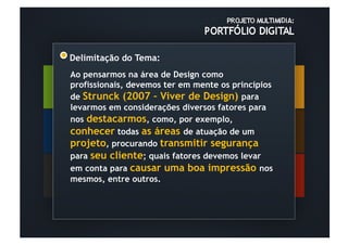 Delimitação do Tema:
Ao pensarmos na área de Design como
profissionais, devemos ter em mente os princípios
de Strunck (2007 – Viver de Design) para
levarmos em considerações diversos fatores para
nos destacarmos, como, por exemplo,
conhecer todas as áreas de atuação de um
projeto, procurando transmitir segurança
para seu cliente; quais fatores devemos levar
em conta para causar uma boa impressão nos
mesmos, entre outros.
 