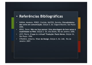 •  Referências Bibliográficas
•    FARINA, Modesto. PEREZ, Clotilde. BASTOS, Dorinho. Psicodinâmica
     das cores em comunicação. Edição 5, Ed. Edgard Blücher, São Paulo:
     2006.
•    KRUG, Steve. Não me faça pensar: Uma abordagem de bom senso à
     Usabilidade na Web. Edição 2. Ed. Alta Books, Rio de Janeiro: 2006.
•    LEVY, Pierre. O que é o virtual? Tradução: Paulo Neves. Edição 34,
     São Paulo: 1996.
•    STRUNCK, Gilberto. Viver de Design. Edição 5, Ed. 2AB, Rio de
     Janeiro: 2007.



 
 