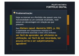 Problematização:

Hoje na internet se o Portfolio não possuir uma rica
funcionalidade ou um conteúdo atualizado, você
estará em desvantagem em relação aos que
possuem.

Para Nielsen (apud. Memória 2005, p. 06)
A usabilidade tem componentes múltiplos e é
tradicionalmente associada a estes cinco atributos:
ser fácil de aprender, ser eficiente na
utilização, ser fácil de ser recordada, ter
poucos erros e ser subjetivamente
agradável
 