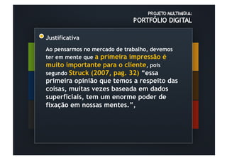 Justificativa
Ao pensarmos no mercado de trabalho, devemos
ter em mente que a primeira impressão é
muito importante para o cliente, pois
segundo Struck (2007, pag. 32) “essa
primeira opinião que temos a respeito das
coisas, muitas vezes baseada em dados
superficiais, tem um enorme poder de
fixação em nossas mentes.”,
 