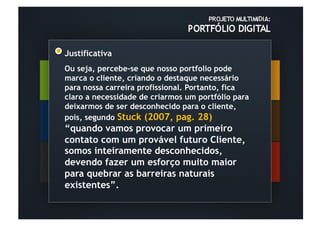 Justificativa
Ou seja, percebe-se que nosso portfolio pode
marca o cliente, criando o destaque necessário
para nossa carreira profissional. Portanto, fica
claro a necessidade de criarmos um portfólio para
deixarmos de ser desconhecido para o cliente,
pois, segundo Stuck (2007, pag. 28)
“quando vamos provocar um primeiro
contato com um provável futuro Cliente,
somos inteiramente desconhecidos,
devendo fazer um esforço muito maior
para quebrar as barreiras naturais
existentes”.
 