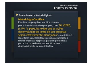 Procedimentos Metodológicos
Metodologia	
  Cien-ﬁca:	
  
Esta fase da pesquisa cientifica tem um
procedimento metodológico, pois, para Gil   (2002,
p.19) “a pesquisa exige que as ações
desenvolvidas ao longo de seu processo
sejam efetivamente planejadas”, o objetivo é
identificar as necessidades de uma organização a
fim de encontrar respostas para um problema a
partir dos procedimentos científicos para o
desenvolvimento de uma interface.
 