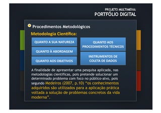 Procedimentos Metodológicos
Metodologia	
  Cien-ﬁca:	
  
  QUANTO	
  A	
  SUA	
  NATUREZA	
  	
          QUANTO	
  AOS	
  
                                           PROCEDIMENTOS	
  TÉCNICOS	
  	
  
   QUANTO	
  À	
  ABORDAGEM	
  	
  
                                               INSTRUMENTOS	
  DE	
  
   QUANTO	
  AOS	
  OBJETIVOS	
  	
             COLETA	
  DE	
  DADOS	
  	
  

A finalidade de apresentar uma pesquisa aplicada, nas
metodologias cientificas, pois pretende solucionar um
determinado problema com foco no público-alvo, pois
segundo Medeiros (2007, p.10) “os conhecimentos
adquiridos são utilizados para a aplicação prática
voltada a solução de problemas concretos da vida
moderna”.
 