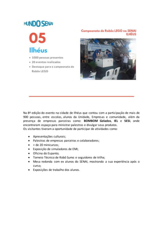 Na 8ª edição do evento na cidade de Ilhéus que contou com a participação de mais de
900 pessoas, entre escolas, alunos da Unidade, Empresas e comunidade, além da
presença de empresas parceiras como: BOMBOM Gelados, IEL e SESI, onde
encontraram espaço para ministrar palestras e divulgar seus produtos.
Os visitantes tiveram a oportunidade de participar de atividades como:
 Apresentações culturais;
 Palestras de empresas parceiras e colaboradores;
 + de 20 minicursos;
 Exposição de simuladores de EMI;
 Oficina do Espanto;
 Torneio Técnico de Robô Sumo e seguidores de trilha;
 Mesa redonda com ex alunos do SENAI, mostrando a sua experiência após o
curso;
 Exposições de trabalho dos alunos.
 